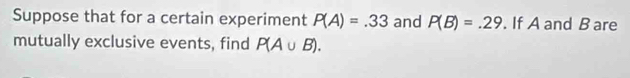 Suppose that for a certain experiment P(A)=.33 and P(B)=.29. If A and B are 
mutually exclusive events, find P(A∪ B).