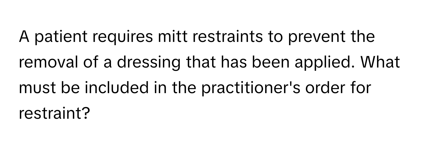 A patient requires mitt restraints to prevent the removal of a dressing that has been applied. What must be included in the practitioner's order for restraint?