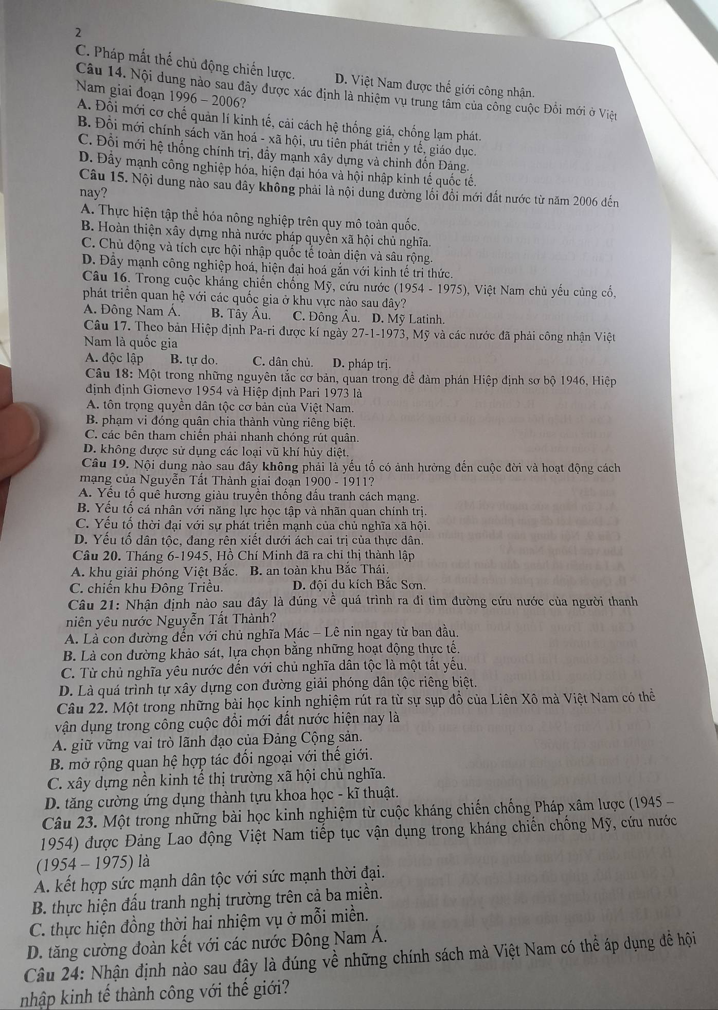 2
C. Pháp mất thế chủ động chiến lược. D. Việt Nam được thế giới công nhận.
Câu 14. Nội dung nào sau đây được xác định là nhiệm vụ trung tâm của công cuộc Đồi mới ở Việt
Nam giai đoạn 1996 - 2006?
A. Đội mới cơ chế quản lí kinh tế, cải cách hệ thống giá, chống lạm phát.
B. Đồi mới chính sách văn hoá - xã hội, ưu tiên phát triển y tế, giáo dục.
C. Đối mới hệ thống chính trị, đẩy mạnh xây dựng và chỉnh đốn Đảng.
D. Đây mạnh công nghiệp hóa, hiện đại hóa và hội nhập kinh tế quốc tế.
Câu 15. Nội dung nào sau đây không phải là nội dung đường lối đối mới đất nước từ năm 2006 đến
nay?
A. Thực hiện tập thể hóa nông nghiệp trên quy mô toàn quốc.
B. Hoàn thiện xây dựng nhà nước pháp quyền xã hội chủ nghĩa.
C. Chủ động và tích cực hội nhập quốc tế toàn diện và sâu rộng.
D. Đầy mạnh công nghiệp hoá, hiện đại hoá gắn với kinh tế tri thức
Câu 16. Trong cuộc kháng chiến chống Mỹ, cứu nước (1954-1975) 0, Việt Nam chủ yếu củng cố,
phát triển quan hệ với các quốc gia ở khu vực nào sau đây?
A. Đông Nam Á. B. Tây Âu. C. Đông Âu. D. Mỹ Latinh.
Câu 17. Theo bản Hiệp định Pa-ri được kí ngày1 27-1-197 3, Mỹ và các nước đã phải công nhận Việt
Nam là quốc gia
A. độc lập B. tự do. C. dân chủ. D. pháp trị.
Câu 18: Một trong những nguyên tắc cơ bản, quan trong để đàm phán Hiệp định sơ bộ 1946, Hiệp
định định Giơnevơ 1954 và Hiệp định Pari 1973 là
A. tôn trọng quyền dân tộc cơ bản của Việt Nam.
B. phạm vi đóng quân chia thành vùng riêng biệt.
C. các bên tham chiến phải nhanh chóng rút quân.
D. không được sử dụng các loại vũ khí hủy diệt.
Câu 19. Nội dung nào sau đây không phải là yếu tố có ảnh hưởng đến cuộc đời và hoạt động cách
mạng của Nguyễn Tất Thành giai đoạn 1900 - 1911?
A. Yểu tố quê hương giàu truyền thống đầu tranh cách mạng.
B. Yếu tố cá nhân với năng lực học tập và nhãn quan chính trị.
C. Yếu tổ thời đại với sự phát triển mạnh của chủ nghĩa xã hội.
D. Yếu tổ dân tộc, đang rên xiết dưới ách cai trị của thực dân.
Câu 20. Tháng 6-1945, Hồ Chí Minh đã ra chỉ thị thành lập
A. khu giải phóng Việt Bắc. B. an toàn khu Bắc Thái.
C. chiến khu Đông Triêu. D. đội du kích Bắc Sơn.
Câu 21: Nhận định nào sau đây là đúng về quá trình ra đi tìm đường cứu nước của người thanh
niên yêu nước Nguyễn Tất Thành?
A. Là con đường đến với chủ nghĩa Mác - Lê nin ngay từ ban đầu.
B. Là con đường khảo sát, lựa chọn bằng những hoạt động thực tế.
C. Từ chủ nghĩa yêu nước đến với chủ nghĩa dân tộc là một tất yếu.
D. Là quá trình tự xây dựng con đường giải phóng dân tộc riêng biệt.
Câu 22. Một trong những bài học kinh nghiệm rút ra từ sự sụp đồ của Liên Xô mà Việt Nam có thể
vận dụng trong công cuộc đổi mới đất nước hiện nay là
A. giữ vững vai trò lãnh đạo của Đảng Cộng sản.
B. mở rộng quan hệ hợp tác đối ngoại với thế giới.
C. xây dựng nền kinh tế thị trường xã hội chủ nghĩa.
D. tăng cường ứng dụng thành tựu khoa học - kĩ thuật.
Câu 23. Một trong những bài học kinh nghiệm từ cuộc kháng chiến chống Pháp xâm lược (1945 -
1954) được Đảng Lao động Việt Nam tiếp tục vận dụng trong kháng chiến chống Mỹ, cứu nước
(1954 - 1975) là
A. kết hợp sức mạnh dân tộc với sức mạnh thời đại.
B. thực hiện đấu tranh nghị trường trên cả ba miền.
C. thực hiện đồng thời hai nhiệm vụ ở mỗi miền.
D. tăng cường đoàn kết với các nước Đông Nam Á.
Câu 24: Nhận định nào sau đây là đúng về những chính sách mà Việt Nam có thể áp dụng đề hội
nhập kinh tế thành công với thế giới?