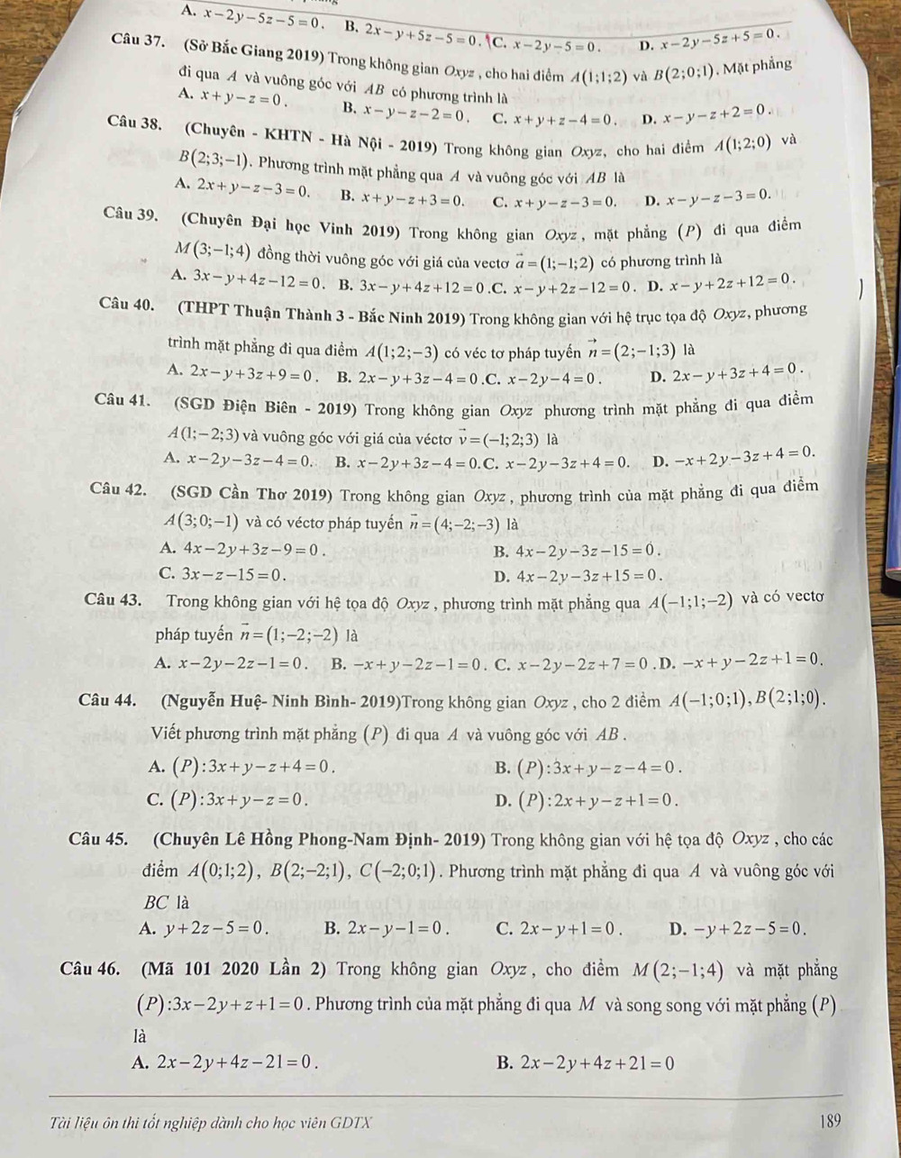 A. x-2y-5z-5=0 B. 2x-y+5z-5=0.|C.x-2y-5=0. D. x-2y-5z+5=0.
Câu 37. (Sở Bắc Giang 2019) Trong không gian Oxyz , cho hai điểm A(1;1;2) và B(2;0;1). Mặt phẳng
đi qua A và vuông góc với AB có phương trình là
A. x+y-z=0. B. x-y-z-2=0. C. x+y+z-4=0. D. x-y-z+2=0.
Câu 38. (Chuyên - KHTN - Hà N(i-2019) Trong không gian Oxyz, cho hai điểm A(1;2;0) và
B(2;3;-1). Phương trình mặt phẳng qua Á và vuông góc với 1 B là
A. 2x+y-z-3=0. B. x+y-z+3=0. C. x+y-z-3=0. D. x-y-z-3=0.
Câu 39. (Chuyên Đại học Vinh 2019) Trong không gian Oxyz , mặt phẳng (P) đi qua điểm
M(3;-1;4) đồng thời vuông góc với giá của vectơ vector a=(1;-1;2) có phương trình là
A. 3x-y+4z-12=0. B. 3x-y+4z+12=0.C.x-y+2z-12=0 . D. x-y+2z+12=0.
Câu 40. (THPT Thuận Thành 3 - Bắc Ninh 2019) Trong không gian với hệ trục tọa độ Oxyz, phương
trình mặt phẳng đi qua điềm A(1;2;-3) có véc tơ pháp tuyến vector n=(2;-1;3) là
A. 2x-y+3z+9=0. B. 2x-y+3z-4=0.0 x-2y-4=0. D. 2x-y+3z+4=0.
Câu 41. (SGD Điện Biên - 2019) Trong không gian Oxyz phương trình mặt phẳng đi qua điểm
A(1;-2;3) và vuông góc với giá của véctơ vector v=(-1;2;3) là
A. x-2y-3z-4=0. B. x-2y+3z-4=0 C. x-2y-3z+4=0. D. -x+2y-3z+4=0.
Câu 42. (SGD Cần Thơ 2019) Trong không gian Oxyz, phương trình của mặt phẳng đi qua điểm
A(3;0;-1) và có véctơ pháp tuyển vector n=(4;-2;-3) là
A. 4x-2y+3z-9=0. B. 4x-2y-3z-15=0.
C. 3x-z-15=0. D. 4x-2y-3z+15=0.
Câu 43. Trong không gian với hệ tọa độ Oxyz , phương trình mặt phẳng qua A(-1;1;-2) và có vectơ
pháp tuyến vector n=(1;-2;-2) là
A. x-2y-2z-1=0. B. -x+y-2z-1=0. C. x-2y-2z+7=0. D.-x+y-2z+1=0.
Câu 44. (Nguyễn Huệ- Ninh Bình- 2019)Trong không gian Oxyz , cho 2 điểm A(-1;0;1),B(2;1;0).
Viết phương trình mặt phẳng (P) đi qua A và vuông góc với AB .
A. (P):3x+y-z+4=0. B. (P):3x+y-z-4=0.
C. (P):3x+y-z=0. D. (P):2x+y-z+1=0.
Câu 45. (Chuyên Lê Hồng Phong-Nam Định- 2019) Trong không gian với hệ tọa độ Oxyz , cho các
điểm A(0;1;2),B(2;-2;1),C(-2;0;1). Phương trình mặt phẳng đi qua A và vuông góc với
BC là
A. y+2z-5=0. B. 2x-y-1=0. C. 2x-y+1=0. D. -y+2z-5=0.
Câu 46. (Mã 101 2020 Lần 2) Trong không gian Oxyz , cho điểm M(2;-1;4) và mặt phẳng
(P) :3x-2y+z+1=0. Phương trình của mặt phẳng đi qua M và song song với mặt phẳng (P)
là
A. 2x-2y+4z-21=0. B. 2x-2y+4z+21=0
Tài liệu ôn thi tốt nghiệp dành cho học viên GDTX 189