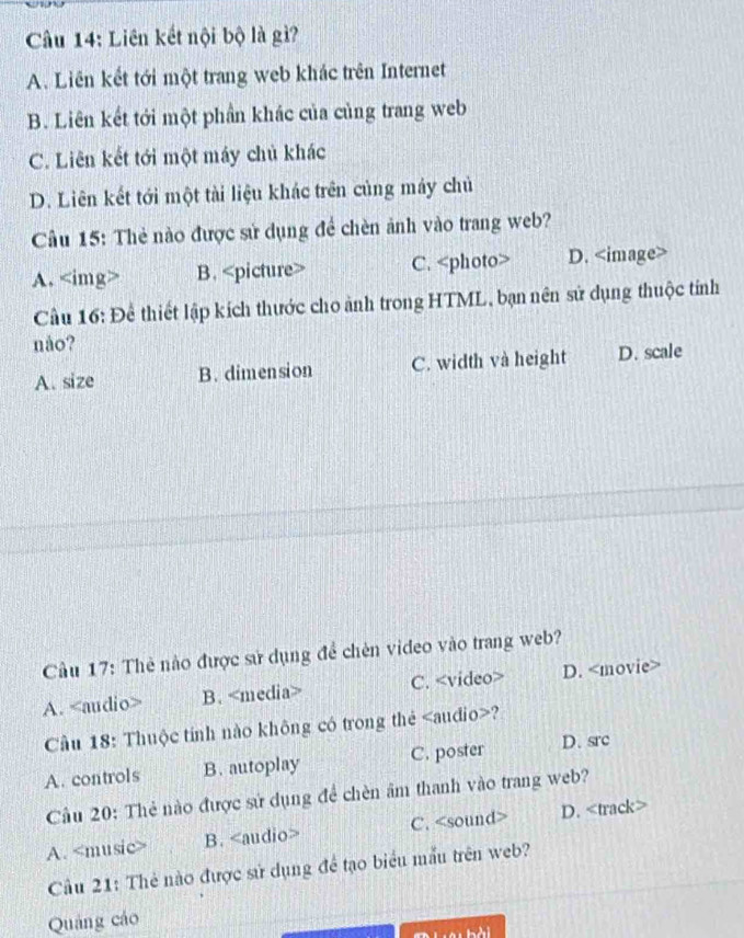 Liên kết nội bộ là gì?
A. Liên kết tới một trang web khác trên Internet
B. Liên kết tới một phần khác của củng trang web
C. Liên kết tới một máy chủ khác
D. Liên kết tới một tài liệu khác trên củng máy chủ
Cầu 15: Thẻ nào được sử dụng để chèn ảnh vào trang web?
A. B. C. D.
Cầu 16: Để thiết lập kích thước cho ảnh trong HTML, bạn nên sử dụng thuộc tính
nåo?
A. size B. dimension C. width và height D. scale
Cầu 17: Thẻ nào được sử dụng đề chên video vào trang web?
A. B. C. D.
Cầu 18: Thuộc tính nào không có trong thẻ ?
A. controls B. autoplay C. poster D. src
Câu 20: Thẻ nào được sứ dụng để chèn âm thanh vào trang web?
A. B. C. D.
Cầu 21: Thẻ nào được sử dụng đề tạo biểu mẫu trên web?
Quảng cáo