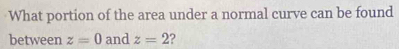 What portion of the area under a normal curve can be found 
between z=0 and z=2 ?
