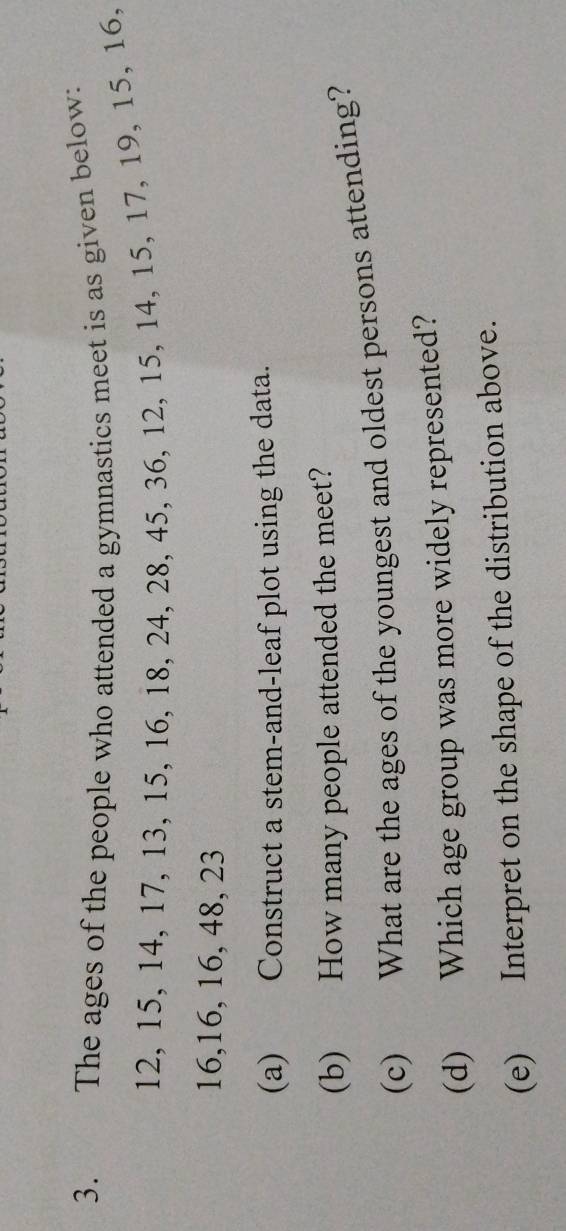 The ages of the people who attended a gymnastics meet is as given below:
12, 15, 14, 17, 13, 15, 16, 18, 24, 28, 45, 36, 12, 15, 14, 15, 17, 19, 15, 16,
16, 16, 16, 48, 23
(a) Construct a stem-and-leaf plot using the data. 
(b) How many people attended the meet? 
(c) What are the ages of the youngest and oldest persons attending? 
(d) Which age group was more widely represented? 
(e) Interpret on the shape of the distribution above.