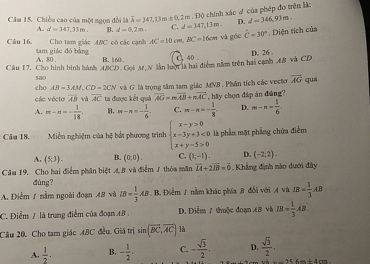 Chiều cao của một ngọn đồi là overline h=347,13m± 0,2m Độ chính xác đ của phép đo trên là:
A. d=347,33m. B. d=0,2m. C. d=347,13m. D. d=346,93m.
Câu 16. Cho tam giác ABC có các cạnh AC=10cm,BC=16cm và góc hat C=30°. Diện tích của
tam giác đó bằng
A. 80 . B. 160. d 40 . D. 26 .
Câu 17. Cho hình bình hành ABCD. Gọi M,N lần lượt là hai điểm nằm trên hai cạnh AB và CD
sao
cho AB=3AM,CD=2CN và G là trọng tâm tam giác MNB . Phân tích các vectơ vector AG qua
các vécto vector AB và vector AC ta được kết quả vector AG=mvector AB+nvector AC , hãy chọn đáp án đúng?
A. m-n=- 1/18 . B. m-n=- 1/6 . C. m-n=- 1/8 . D. m-n= 1/6 .
Câu 18.  Miền nghiệm của hệ bất phương trình beginarrayl x-y>0 x-3y+3<0 x+y-5>0endarray. là phần mặt phẳng chứa điểm
B.
A. (5;3). (0;0).
C. (1;-1). D. (-2;2).
Câu 19. Cho hai điểm phân biệt A, B và điểm / thỏa mãn vector IA+2vector IB=vector 0. Khẳng định nào dưới đây
đúng?
A. Điểm / nằm ngoài đoạn AB và IB= 1/3 AB. B. Điểm / nằm khác phía B đối với A và IB= 1/3 AB
C. Điểm / là trung điểm của đoạn AB . D. Điểm / thuộc đoạn AB và IB= 1/3 AB.
Câu 20. Cho tam giác ABC đều. Giá trị sin (vector BC,vector AC) là
B.
A.  1/2 . - 1/2 .
C. - sqrt(3)/2 . D.  sqrt(3)/2 .
và v=256m+4cm.