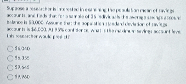 Suppose a researcher is interested in examining the population mean of savings
accounts, and finds that for a sample of 36 individuals the average savings account
balance is $8,000. Assume that the population standard deviation of savings
accounts is $6,000. At 95% confidence, what is the maximum savings account level
this researcher would predict?
$6,040
$6,355
$9,645
$9,960