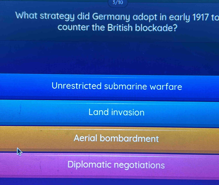 3/10
What strategy did Germany adopt in early 1917 to
counter the British blockade?
Unrestricted submarine warfare
Land invasion
Aerial bombardment
Diplomatic negotiations