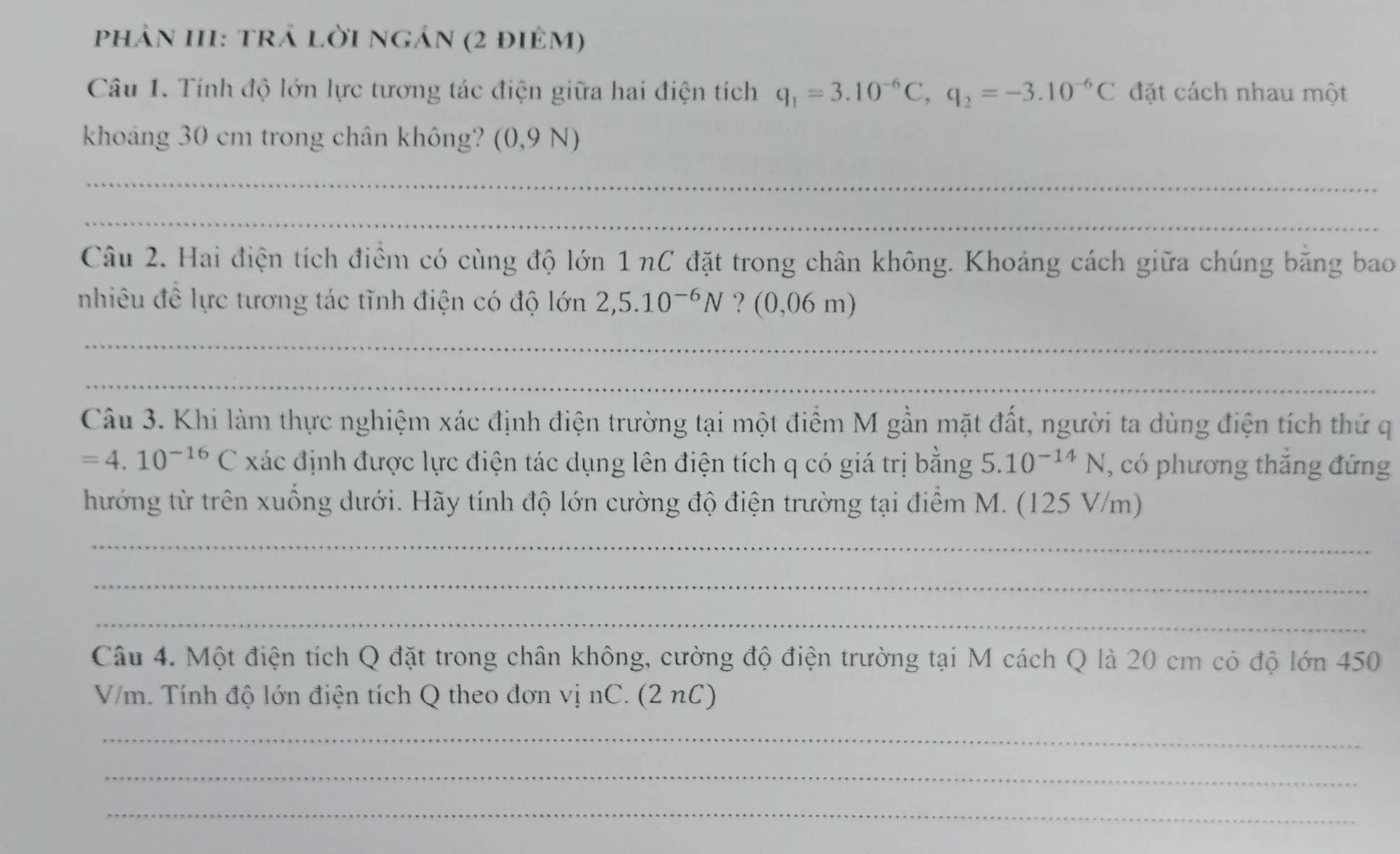 phản III: trả lời ngán (2 điẻm) 
Câu 1. Tính độ lớn lực tương tác điện giữa hai điện tích q_1=3.10^(-6)C, q_2=-3.10^(-6)C đặt cách nhau một 
khoảng 30 cm trong chân không? (0,9N
_ 
_ 
Câu 2. Hai điện tích điểm có cùng độ lớn 1 nC đặt trong chân không. Khoáng cách giữa chúng băng bao 
nhiêu đề lực tương tác tĩnh điện có độ lớn 2, 5.10^(-6)N ? (0,06m
_ 
_ 
Câu 3. Khi làm thực nghiệm xác định điện trường tại một điểm M gần mặt đất, người ta dùng điện tích thứ q
=4.10^(-16)C xác định được lực điện tác dụng lên điện tích q có giá trị bằng 5.10^(-14)N , có phương thăng đứng 
hướng từ trên xuống dưới. Hãy tính độ lớn cường độ điện trường tại điểm M. (125 V/m) 
_ 
_ 
_ 
Câu 4. Một điện tích Q đặt trong chân không, cường độ điện trường tại M cách Q là 20 cm có độ lớn 450
V/m. Tính độ lớn điện tích Q theo đơn vị nC. (2 nC) 
_ 
_ 
_