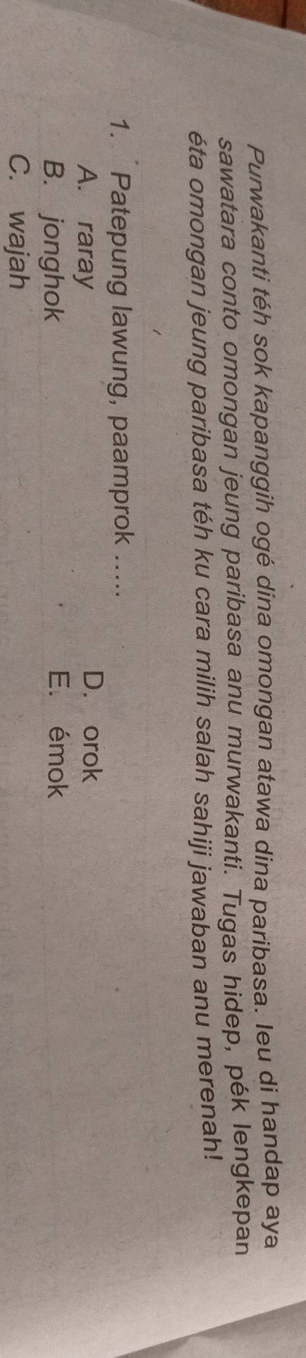Purwakanti téh sok kapanggih ogé dina omongan atawa dina paribasa. Ieu di handap aya
sawatara conto omongan jeung paribasa anu murwakanti. Tugas hidep, pék lengkepan
éta omongan jeung paribasa téh ku cara milih salah sahiji jawaban anu merenah!
1. Patepung lawung, paamprok .....
A. raray
D. orok
B. jonghok
E. émok
C. wajah