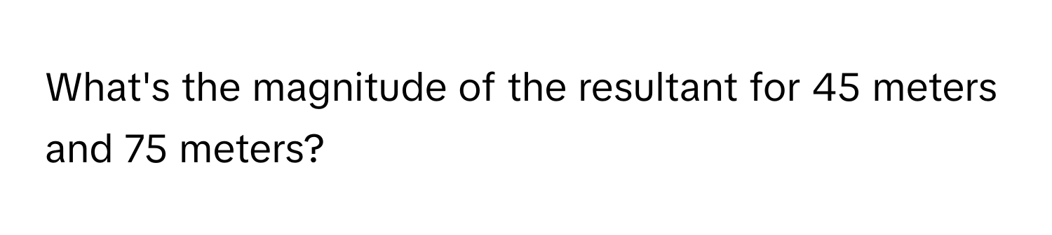 What's the magnitude of the resultant for 45 meters and 75 meters?