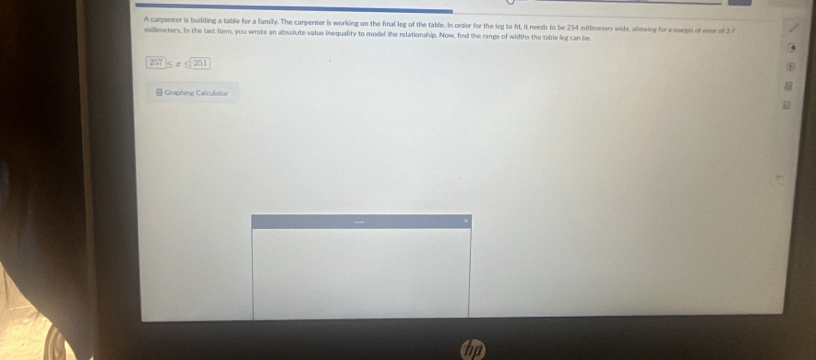 A carpenter is building a table for a family. The carpenter is working on the final leg of the table. In orfer for the leg to fit, it needs to be 254 miltmeters wide, allowing for a margin of emr of 37
millimeters. In the last itern, you wrote an absolute value inequality to model the relationship. Now, find the range of widths the table leg can be
257 S 2 251
* Graphing Calrutstor