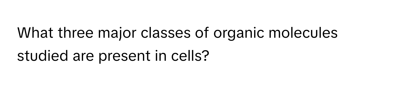 What three major classes of organic molecules studied are present in cells?