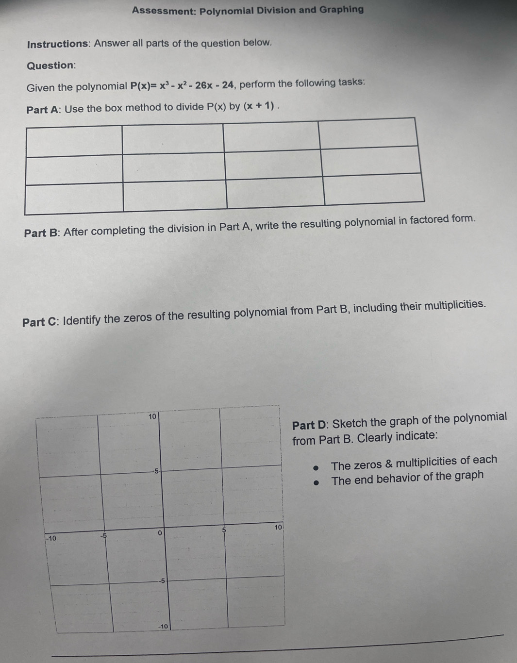 Assessment: Polynomial Division and Graphing
Instructions: Answer all parts of the question below.
Question:
Given the polynomial P(x)=x^3-x^2-26x-24 , perform the following tasks:
Part A: Use the box method to divide P(x) by (x+1). 
Part B: After completing the division in Part A, write the resulting polynomial in f.
Part C: Identify the zeros of the resulting polynomial from Part B, including their multiplicities.
art D: Sketch the graph of the polynomial
rom Part B. Clearly indicate:
The zeros & multiplicities of each
The end behavior of the graph