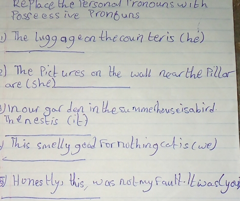 RePlace the personal ronouns with 
Posseessive Pronouns 
_ 
The lugg ageon the coun teris (hé) 
2) The Pictures on the wall near the pillar 
are (she)_ 
Inour gar den in the summethouseisabird. 
Thenestis (it? 
_ 
_ 
This smelly good Fornothing (ois (we) 
_ 
Honestly, this, was not my fault. ltwaslya