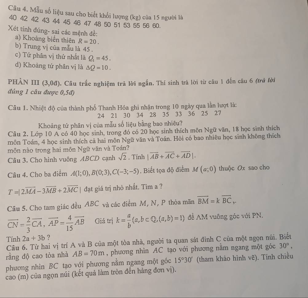 Mẫu số liệu sau cho biết khối lượng (kg) của 15 người là
40 42 42 43 44 45 46 47 48 50 51 53 55 56 60.
Xét tính đúng- sai các mệnh đề:
a) Khoảng biến thiên R=20.
b) Trung vị của mẫu là 45 .
c) Tứ phân vị thứ nhất là Q_1=45.
d) Khoảng tứ phân vị là △ Q=10.
phàn III (3,0d) 0. Câu trắc nghiệm trả lời ngắn. Thí sinh trả lời từ câu 1 đến câu 6 (trả lời
đúng 1 câu được 0,5đ)
Câu 1. Nhiệt độ của thành phố Thanh Hóa ghi nhận trong 10 ngày qua lần lượt là:
24 21 30 34 28 35 33 36 25 27
Khoảng tứ phân vị của mẫu số liệu bằng bao nhiêu?
Câu 2. Lớp 10 A có 40 học sinh, trong đó có 20 học sinh thích môn Ngữ văn, 18 học sinh thích
môn Toán, 4 học sinh thích cả hai môn Ngữ văn và Toán. Hỏi có bao nhiêu học sinh không thích
môn nào trong hai môn Ngữ văn và Toán?
Câu 3. Cho hình vuông ABCD cạnh sqrt(2). Tính |vector AB+vector AC+vector AD|.
Câu 4. Cho ba điểm A(1;0),B(0;3),C(-3;-5). Biết tọa độ điểm M(a;0) thuộc Ox sao cho
T=|2overline MA-3overline MB+2overline MC đạt giá trị nhỏ nhất. Tìm a ?
Câu 5. Cho tam giác đều ABC và các điểm M, N, P thỏa mãn vector BM=kvector BC,.
vector CN= 2/3 vector CA,vector AP= 4/15 vector AB Giá trị k= a/b (a,b⊂ Q,(a,b)=1) đề AM vuông góc với PN.
Tính 2a+3b ?
Câu 6. Từ hai vị trí A và B của một tòa nhà, người ta quan sát đỉnh C của một ngọn núi. Biết
rằng độ cao tòa nhà AB=70m , phương nhìn AC tạo với phương nằm ngang một góc 30°,
phương nhìn BC tạo với phương nằm ngang một góc 15°30' (tham khảo hình vẽ). Tính chiều
cao (m) của ngọn núi (kết quả làm tròn đến hàng đơn vị).