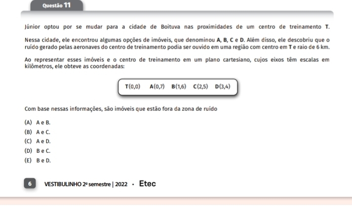 Júnior optou por se mudar para a cidade de Boituva nas proximidades de um centro de treinamento T.
Nessa cidade, ele encontrou algumas opções de imóveis, que denominou A, B, C e D. Além disso, ele descobriu que o
ruído gerado pelas aeronaves do centro de treinamento podia ser ouvido em uma região com centro em T e raio de 6 km.
Ao representar esses imóveis e o centro de treinamento em um plano cartesiano, cujos eixos têm escalas em
kilômetros, ele obteve as coordenadas:
T(0,0) A(0,7) B(1,6) C(2,5) D(3,4)
Com base nessas informações, são imóveis que estão fora da zona de ruído
(A) A e B.
(B) A e C.
(C) A e D.
(D) B e C.
(E) B e D.
6 I VESTIBULINHO 2° semestre | 2022 · Étec