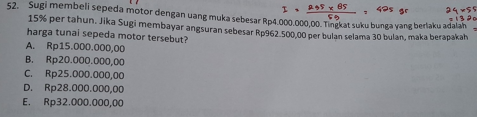 Sugi membeli sepeda motor dengan uang muka sebesar Rp4.000.000,00. Tingkat suku bunga yang berlaku adalah
15% per tahun. Jika Sugi membayar angsuran sebesar Rp962.500,00 per bulan selama 30 bulan, maka berapakah
harga tunai sepeda motor tersebut?
A. Rp15.000.000,00
B. Rp20.000.000,00
C. Rp25.000.000,00
D. Rp28.000.000,00
E. Rp32.000.000,00