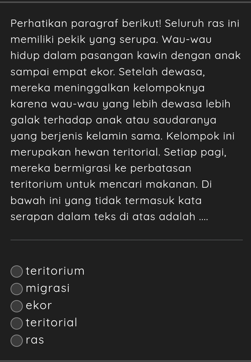 Perhatikan paragraf berikut! Seluruh ras ini
memiliki pekik yang serupa. Wau-wau
hidup dalam pasangan kawin dengan anak .
sampai empat ekor. Setelah dewasa,
mereka meninggalkan kelompoknya
karena wau-wau yang lebih dewasa lebih
galak terhadap anak atau saudaranya
yang berjenis kelamin sama. Kelompok ini
merupakan hewan teritorial. Setiap pagi,
mereka bermigrasi ke perbatasan
teritorium untuk mencari makanan. Di
bawah ini yang tidak termasuk kata 
serapan dalam teks di atas adalah ....
teritorium
migrasi
ekor
teritorial
ras