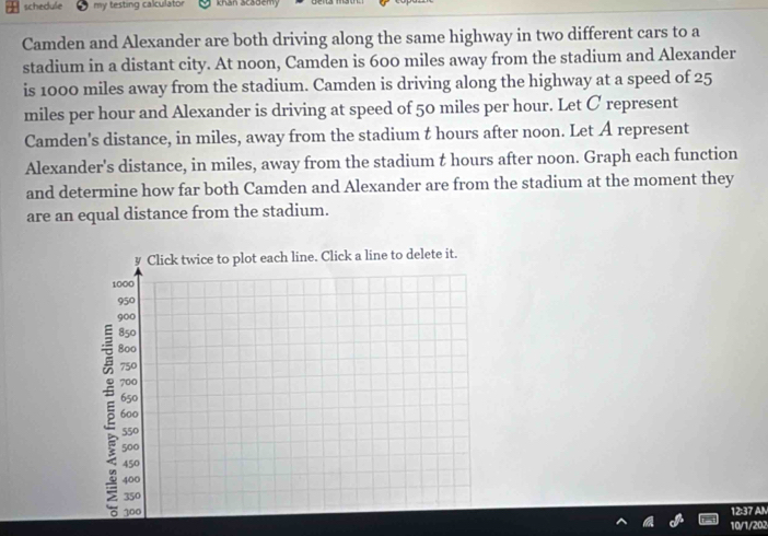 schedule my testing calculator khan academy 
Camden and Alexander are both driving along the same highway in two different cars to a 
stadium in a distant city. At noon, Camden is 600 miles away from the stadium and Alexander 
is 1000 miles away from the stadium. Camden is driving along the highway at a speed of 25
miles per hour and Alexander is driving at speed of 50 miles per hour. Let C represent 
Camden's distance, in miles, away from the stadium t hours after noon. Let A represent 
Alexander's distance, in miles, away from the stadium t hours after noon. Graph each function 
and determine how far both Camden and Alexander are from the stadium at the moment they 
are an equal distance from the stadium. 
12:37 AM 
10/1/202