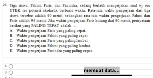 Tiga siswa, Fahmi, Faris, dan Fanindra, sedang berlatih mengerjakan soal my out
UTBK tes potensi skolastik berbasis waktu. Rata-rata waktu pengerjaan dari tiga
siswa tersebut adalah 90 menit, sedangkan rata-rata waktu pengerjaaan Fahmi dan
Faris adalah 95 menit. Jika waktu pengerjaan Faris kurang dari 90 menit, pernyataan
berikut yang PALING TEPAT adalah …
A. Waktu pengerjaan Faris yang paling cepat.
B. Waktu pengerjaan Fahmi yang paling cepat.
C. Waktu pengerjaan Faris yang paling lambat.
D. Waktu pengerjaan Fahmi yang paling lambat.
E. Waktu pengerjaan Fanindra yang paling cepat.
A
B
memuat data...