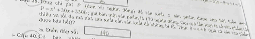 (m-2)x-8m+1=0
ầu 39 Tổng chỉ phí P (đơn vị: nghìn đồng) để sản xuất x sân phẩm được cho bởi biểu thức
P=x^2+30x+3300; giá bán một sản phẩm là 170 nghin đồng. Gọi a; 5 lần lượt là số sân phẩm ló 
được bản hết)? 
thiểu và tối đa mà nhà sản xuất cần sản xuất để không bị lỗ. Tính S=a+b (già sử các sân phầm 
* Điền đáp số: 
» Cầu 40. Có ba