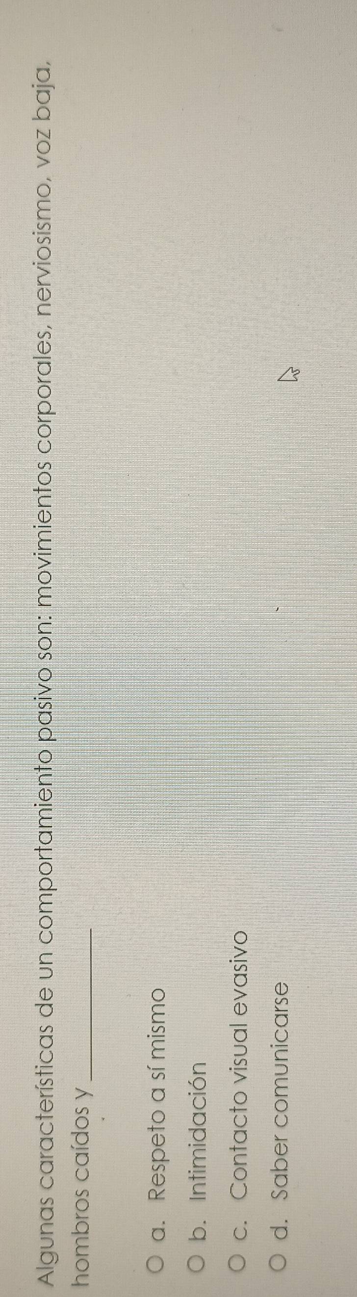 Algunas características de un comportamiento pasivo son: movimientos corporales, nerviosismo, voz baja,
hombros caídos y_
a. Respeto a sí mismo
b. Intimidación
c. Contacto visual evasivo
d. Saber comunicarse
