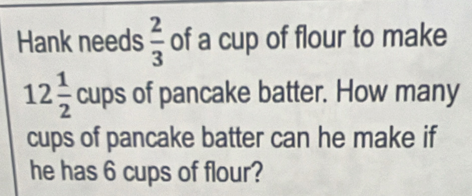 Hank needs  2/3  of a cup of flour to make
12 1/2  cups of pancake batter. How many 
cups of pancake batter can he make if 
he has 6 cups of flour?