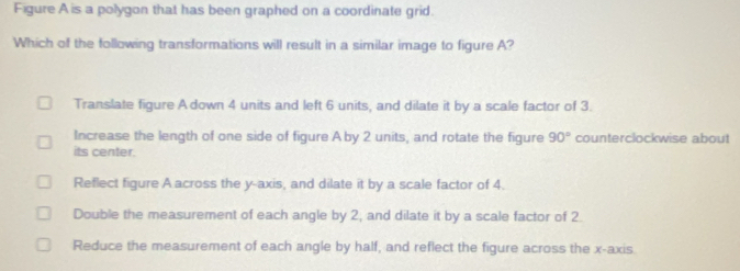 Figure A is a polygon that has been graphed on a coordinate grid.
Which of the following transformations will result in a similar image to figure A?
Translate figure A down 4 units and left 6 units, and dilate it by a scale factor of 3.
Increase the length of one side of figure A by 2 units, and rotate the figure 90° counterclockwise about
its center.
Reflect figure A across the y-axis, and dilate it by a scale factor of 4.
Double the measurement of each angle by 2, and dilate it by a scale factor of 2.
Reduce the measurement of each angle by half, and reflect the figure across the x-axis.