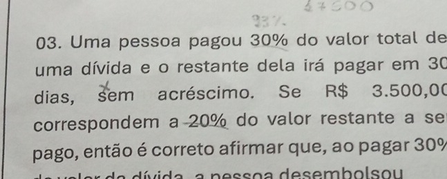 Uma pessoa pagou 30% do valor total de 
uma dívida e o restante dela irá pagar em 30
dias, sem acréscimo. Se R$ 3.500,00
correspondem a 20% do valor restante a se 
pago, então é correto afirmar que, ao pagar 30%
i a a n ess o a desemb olsou