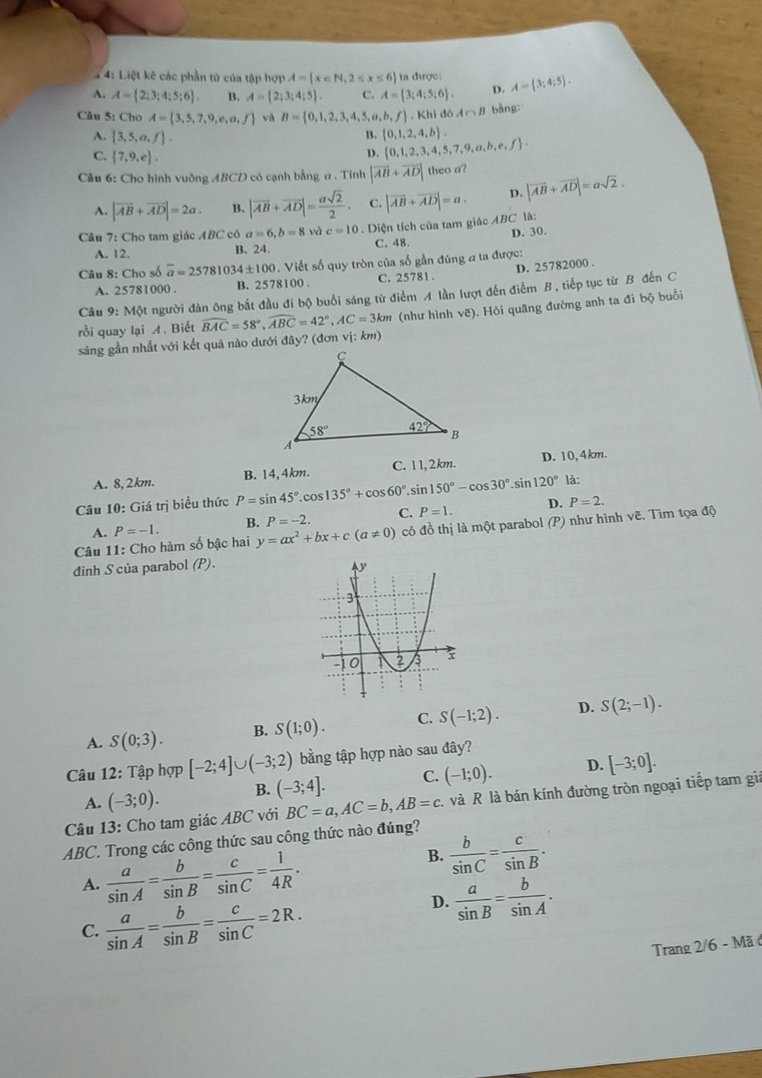 4: Liệt kê các phần tử của tập hợp A= x∈ N,2≤ x≤ 6 ta được:
A. A= 2;3;4;5;6 . B. A= 2;3;4;5 . C. A= 3;4;5;6 . D. A= 3;4;5 .
Câu 5: Cho A= 3,5,7,9,e,a,f và B= 0,1,2,3,4,5,a,b,f , Khi đá A∩ B bằng:
B.  0,1,2,4,b .
A.  3,5,a,f .  0,1,2,3,4,5,7,9,a,b,e,f .
C.  7,9,e .
D.
Câu 6: Cho hình vuông ABCD có cạnh bằng a . Tính |vector AB+vector AD| theo a?
A. |vector AB+vector AD|=2a. B. |vector AB+vector AD|= asqrt(2)/2 . C. |vector AB+vector AD|=a. D. |vector AB+vector AD|=asqrt(2).
Câu 7: Cho tam giác ABC có a=6,b=8 và c=10. Diện tích của tam giác ABC là:
A. 12. B. 24. C. 48. D. 30.
Câu 8: Cho số overline a=25781034± 100. Viết số quy tròn của số gần đúng a ta được:
A. 25781000 . B. 2578100 . C. 25781. D. 25782000 .
Câu 9: Một người đàn ông bắt đầu đi bộ buổi sáng từ điểm A lần lượt đến điểm B , tiếp tục từ B đến C
rồi quay lại A. Biết widehat BAC=58°,widehat ABC=42°,AC=3km (như hình vẽ). Hỏi quãng đường anh ta đi bộ buổi
sáng gần nhất với kết quả nào dưới đây? (đơn vị: km)
A. 8,2km. B. 14,4km. C. 11, 2km. D. 10,4km.
Câu 10: Giá trị biểu thức P=sin 45°.cos 135°+cos 60°.sin 150°-cos 30° sin 120° là:
A. P=-1. B. P=-2. C. P=1. D. P=2.
Câu 11: Cho hàm số bậc hai y=ax^2+bx+c(a!= 0) có đồ thị là một parabol (P) như hình vẽ. Tìm tọa độ
đinh S của parabol (P).
A. S(0;3).
B. S(1;0).
C. S(-1;2).
D. S(2;-1).
Câu 12: Tập hợp [-2;4]∪ (-3;2) bằng tập hợp nào sau đây?
D. [-3;0].
A. (-3;0).
B. (-3;4].
C. (-1;0).
Câu 13: Cho tam giác ABC với BC=a,AC=b,AB=c 1 và R là bán kính đường tròn ngoại tiếp tam giả
ABC. Trong các công thức sau công thức nào đúng?
A.  a/sin A = b/sin B = c/sin C = 1/4R .
B.  b/sin C = c/sin B .
C.  a/sin A = b/sin B = c/sin C =2R.
D.  a/sin B = b/sin A .
Trang 2/6 - Mã ở