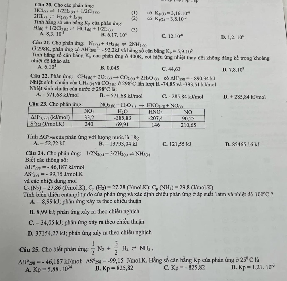 Cho các phản ứng:
HCl_(k)leftharpoons 1/2H_2(k)+1/2Cl_2(k)
(1) có K_p(1)=3,16.10^(-6)
2HI_(k)leftharpoons H_2(k)+I_2(k)
(2) có K_p(2)=3,8.10^(-2)
Tính hằng số cân bằng K_p , của phản ứng:
HI_(k)+1/2Cl_2(k)leftharpoons HCl_(k)+1/2I_2(k) (3)
A. 8,3.10^(-5) B. 6,17.10^4 C. 12.10^(-8) D. 1,2.10^4
Câu 21. Cho phản ứng: N_2(k)+3H_2(k)leftharpoons 2NH_3(k)
Ở 298K, phản ứng có △ H°_298=-92,2kJ và hằng số cân bằng K_p=5,9.10^5
Tính hằng số cân bằng K_p A của phản ứng ở 400K, coi hiệu ứng nhiệt thay đổi không đáng kể trong khoảng
nhiệt độ khảo sát.
A. 6.10^5 B. 0,045 C. 44,63 D. 7,8.10^9
Câu 22. Phản ứng: CH_4(k)+2O_2(k)to CO_2(k)+2H_2O_(k) có △ H°_298=-890,34kJ
Nhiệt sinh chuẩn của CH_4(k) và CO_2(k) Ở 298°C lần lượt là -74,85 và -393,51 kJ/mol.
Nhiệt sinh chuần của nước ở 298°C là:
A. - 571,68 kJ/mol B. + 571,68 kJ/mol C. - 285,84 kJ/mol D. + 285,84 kJ/mol
Câu 23. Cho phản ứng: 
Tính △ G° *298 của phản ứng với lượng nước là 18g
A. - 52,72 kJ B. - 13793,04 kJ C. 121,55 kJ D. 85465,16 kJ
Câu 24. Cho phản ứng: 1/2N_2(k)+3/2H_2(k)leftharpoons NH_3(k)
Biết các thông số:
△ H°_298=-46,187kJ/mol
△ S°_298=-99,15J/mol.K
và các nhiệt dung mol
C_p(N_2)=27,86 (J/mol.K); C_p(H_2)=27,28 (J/mo 1.K); C_p(NH_3)=29,8(J/mol.K)
Tính biến thiên entanpi tự do của phản ứng và xác định chiều phản ứng ở áp suất 1atm và nhiệt độ 100°C ?
A. - 8,99 kJ; phản ứng xảy ra theo chiều thuận
B. 8,99 kJ; phản ứng xảy ra theo chiều nghịch
C. - 34,05 kJ; phản ứng xảy ra theo chiều thuận
D. 37154,27 kJ; phản ứng xảy ra theo chiều nghịch
Câu 25. Cho biết phản ứng:  1/2 N_2+ 3/2 H_2leftharpoons NH_3,
△ H°_298=-46,187 kJ/mol; △ S°_298=-99 9,15 J/mol.K. Hằng số cân bằng Kp của phản ứng ở 25^0Cl_2
A. Kp=5,88.10^(34) B. Kp=825,82 C. Kp=-825,82 D. Kp=1,21.10^(-3)