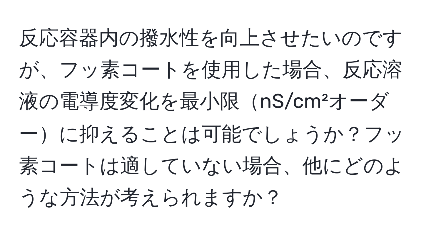 反応容器内の撥水性を向上させたいのですが、フッ素コートを使用した場合、反応溶液の電導度変化を最小限nS/cm²オーダーに抑えることは可能でしょうか？フッ素コートは適していない場合、他にどのような方法が考えられますか？