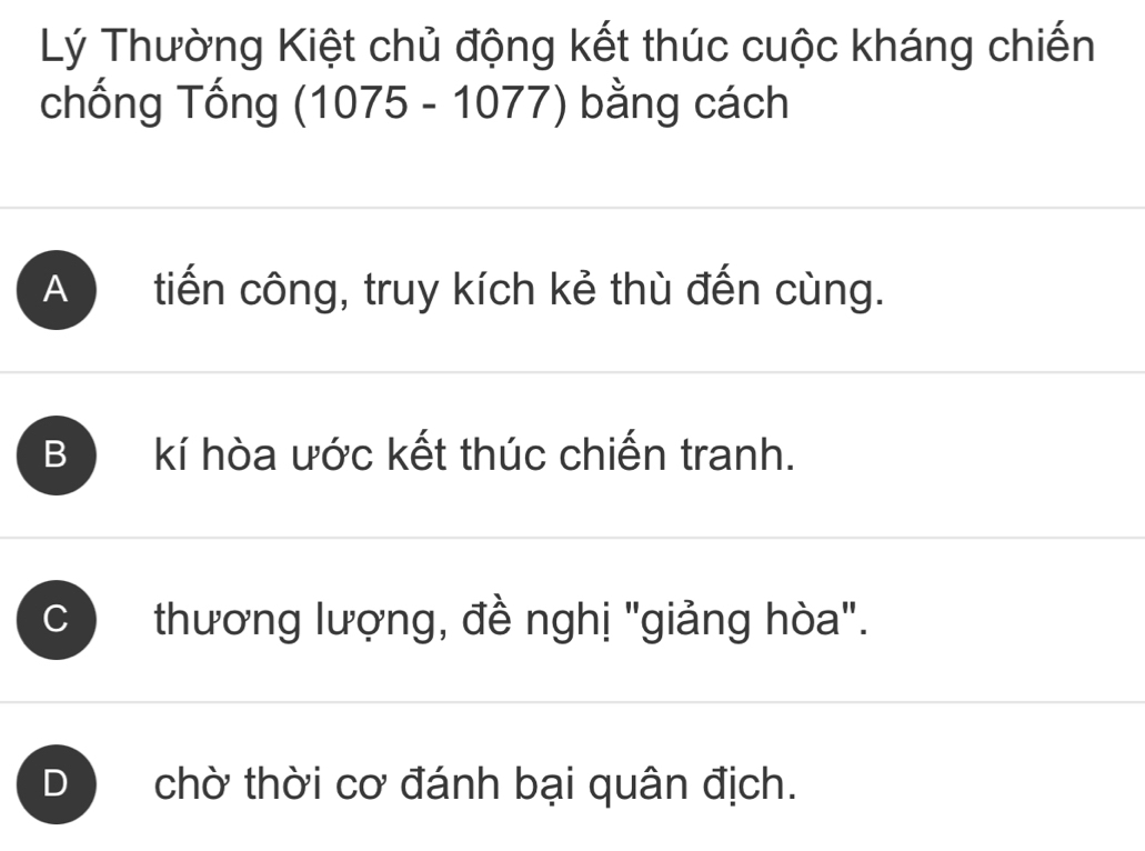 Lý Thường Kiệt chủ động kết thúc cuộc kháng chiến
chống Tống (1075 - 1077) bằng cách
A tiến công, truy kích kẻ thù đến cùng.
B kí hòa ước kết thúc chiến tranh.
C thương lượng, đề nghị "giảng hòa".
D chờ thời cơ đánh bại quân địch.