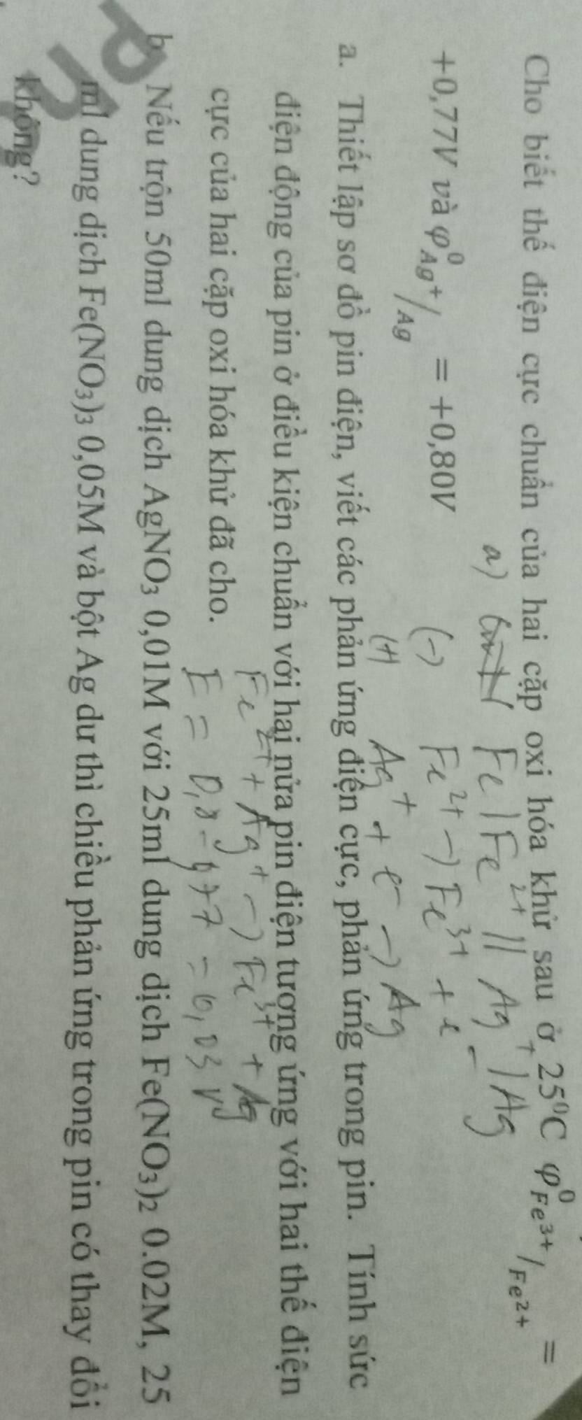 Cho biết thế điện cực chuẩn của hai cặp oxi hóa khử sau ở 25°C varphi _F =
6
+0,77V và varphi _Ag^+/_(Ag)^0=+0,80V
a. Thiết lập sơ đồ pin điện, viết các phản ứng điện cực, phản ứng trong pin. Tính sức 
điện động của pin ở điều kiện chuẩn với hai nửa pin điện tượng ứng với hai thế điện 
cực của hai cặp oxi hóa khử đã cho. 
be Nếu trộn 50ml dung dịch AgNO_3 0,01M với 25ml dung dịch Fe(NO_3)_2 0.02M,2
ml dung dịch Fe(NO_3) 03 0,05M và bột Ag dư thì chiều phản ứng trong pin có thay đổi 
không?