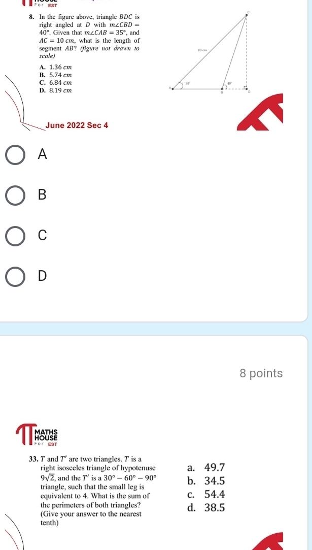 For EST
8. In the figure above, triangle BDC is
right angled at D with m∠ CBD=
40° Given that m∠ CAB=35° , and
AC=10cm, , what is the length of
segment AB? (figure not drawn to
scale)
A. 1.36 cm
B. 5.74 cm
C. 6.84 cm
D. 8.19 cm 
June 2022 Sec 4
A
B
C
D
8 points
For EST
33. T and T' are two triangles. T is a
right isosceles triangle of hypotenuse a. 49.7
9sqrt(2) , and the T' is a 30°-60°-90°
triangle, such that the small leg is b. 34.5
equivalent to 4. What is the sum of c. 54.4
the perimeters of both triangles? d. 38.5
(Give your answer to the nearest
tenth)