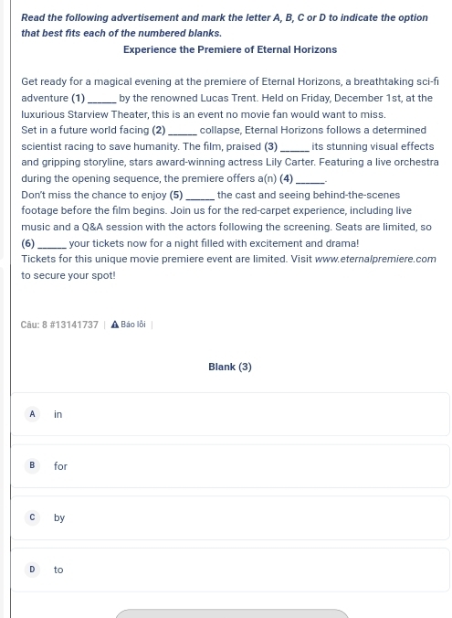 Read the following advertisement and mark the letter A, B, C or D to indicate the option 
that best fits each of the numbered blanks. 
Experience the Premiere of Eternal Horizons 
Get ready for a magical evening at the premiere of Eternal Horizons, a breathtaking sci-fi 
adventure (1) _by the renowned Lucas Trent. Held on Friday, December 1st, at the 
luxurious Starview Theater, this is an event no movie fan would want to miss. 
Set in a future world facing (2) _collapse, Eternal Horizons follows a determined 
scientist racing to save humanity. The film, praised (3) _its stunning visual effects 
and gripping storyline, stars award-winning actress Lily Carter. Featuring a live orchestra 
during the opening sequence, the premiere offers a(n) (4)_ 
Don't miss the chance to enjoy (5) _the cast and seeing behind-the-scenes 
footage before the film begins. Join us for the red-carpet experience, including live 
music and a Q&A session with the actors following the screening. Seats are limited, so 
(6)_ your tickets now for a night filled with excitement and drama! 
Tickets for this unique movie premiere event are limited. Visit www.eternalpremiere.com 
to secure your spot! 
Câu: 8 #13141737 Báo lỗi 
Blank (3) 
A in 
B for 
c by 
D to