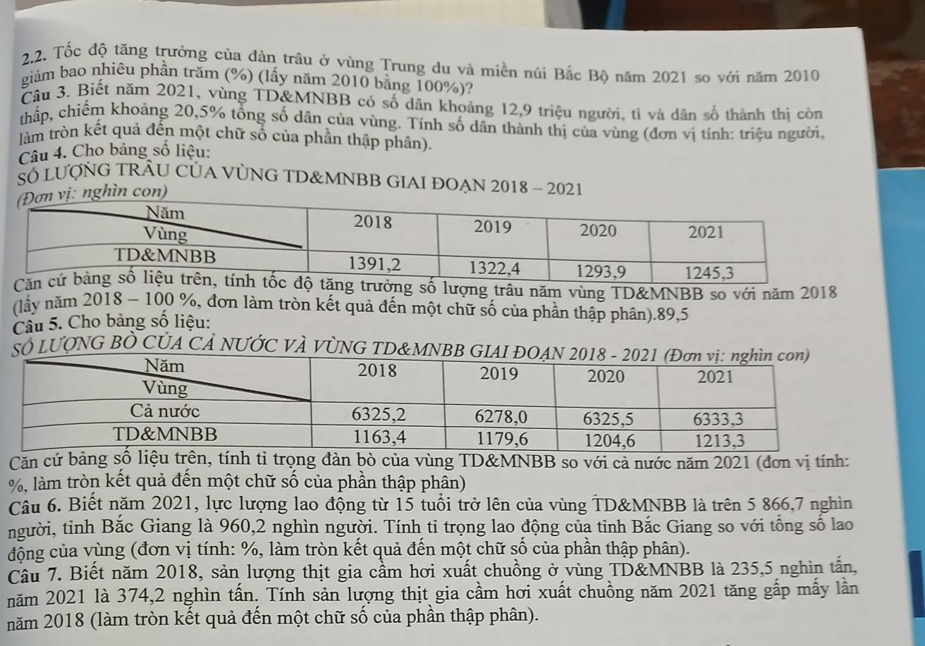 Tốc độ tăng trưởng của đàn trâu ở vùng Trung du và miền núi Bắc Bộ năm 2021 so với năm 2010
giảm bao nhiêu phần trăm (%) (lấy năm 2010 bằng 100%)?
Câu 3. Biết năm 2021, vùng TD&MNBB có số dân khoảng 12,9 triệu người, tì và dân số thành thị còn
thấp, chiếm khoảng 20,5% tổng số dân của vùng. Tính số dân thành thị của vùng (đơn vị tính: triệu người,
làm tròn kết quả đến một chữ số của phần thập phân).
Câu 4. Cho bảng số liệu:
SÓ LUợNG TRÂU CỦA VỦNG TD&MNBB GIAI ĐOẠN 2018 - 2021
ghìn con)
ng trưởng số lượng trâu năm vùng TD&MNBB so với năm 2018
(lấy năm 2018 - 100 %, đơn làm tròn kết quả đến một chữ số của phần thập phân).89,5
Câu 5. Cho bảng số liệu:
SÓ LUONG BÒ CỦA CẢ NƯỚC VÀ VÒNG TD&MNBB 
Căn cứ bảng số liệu trên, tính tỉ trọng đàn bò của vùng TD&MNBB so với cả nước năm 2021 (đơn vị tính:
%, làm tròn kết quả đến một chữ số của phần thập phần)
Câu 6. Biết năm 2021, lực lượng lao động từ 15 tuổi trở lên của vùng TD&MNBB là trên 5 866,7 nghìn
người, tỉnh Bắc Giang là 960,2 nghìn người. Tính tỉ trọng lao động của tỉnh Bắc Giang so với tổng số lao
động của vùng (đơn vị tính: %, làm tròn kết quả đến một chữ số của phần thập phân).
Câu 7. Biết năm 2018, sản lượng thịt gia cầm hơi xuất chuồng ở vùng TD&MNBB là 235,5 nghìn tấn,
năm 2021 là 374,2 nghìn tấn. Tính sản lượng thịt gia cầm hơi xuất chuồng năm 2021 tăng gấp mấy lần
năm 2018 (làm tròn kết quả đến một chữ số của phần thập phân).