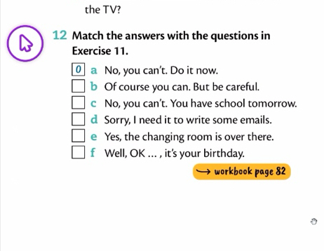 the TV? 
12 Match the answers with the questions in 
Exercise 11. 
0 a No, you can't. Do it now. 
b Of course you can. But be careful. 
c No, you can’t. You have school tomorrow. 
d Sorry, I need it to write some emails. 
e Yes, the changing room is over there. 
f Well, OK ... , it's your birthday. 
workbook page 82