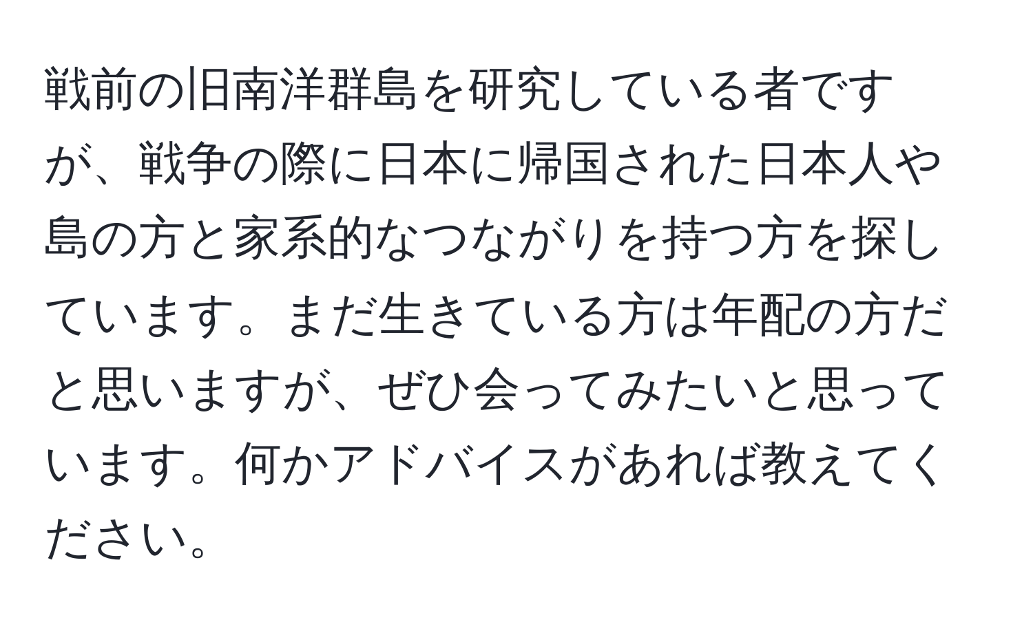 戦前の旧南洋群島を研究している者ですが、戦争の際に日本に帰国された日本人や島の方と家系的なつながりを持つ方を探しています。まだ生きている方は年配の方だと思いますが、ぜひ会ってみたいと思っています。何かアドバイスがあれば教えてください。