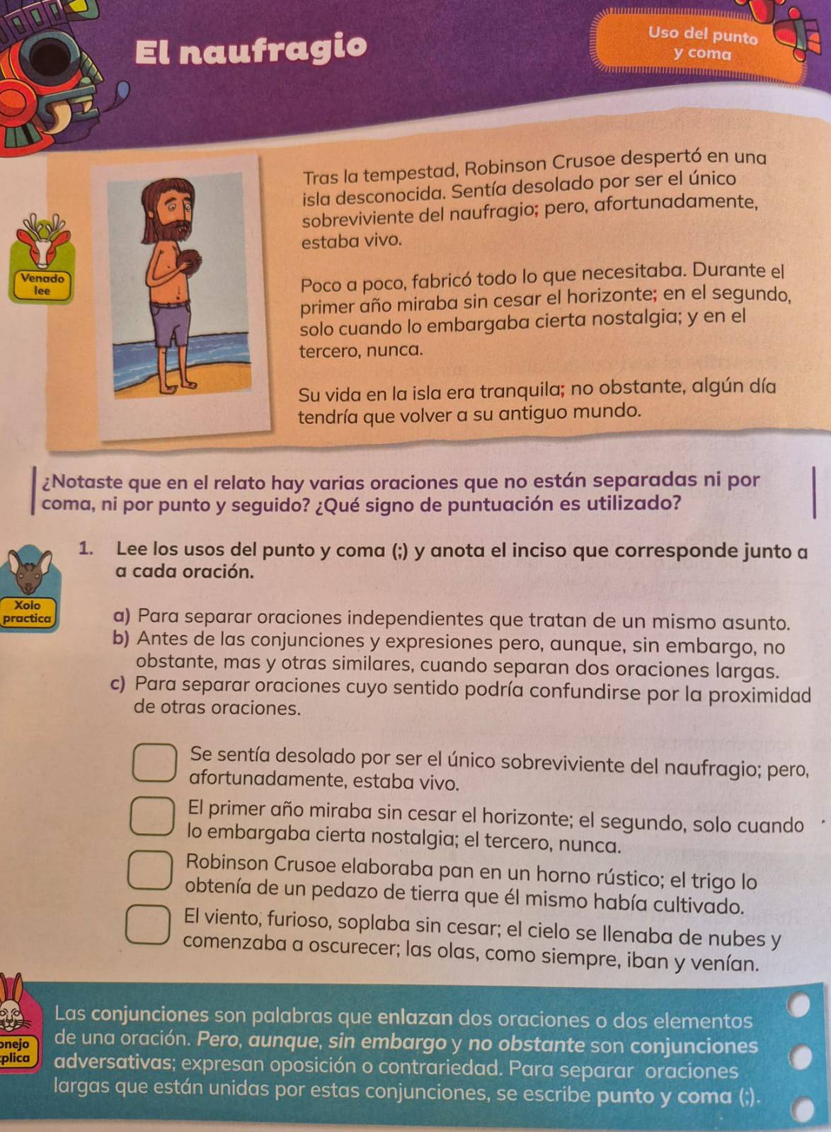 Uso del punto
El naufragio y coma
Tras la tempestad, Robinson Crusoe despertó en una
isla desconocida. Sentía desolado por ser el único
sobreviviente del naufragio; pero, afortunadamente,
estaba vivo.
Venado
leePoco a poco, fabricó todo lo que necesitaba. Durante el
primer año miraba sin cesar el horizonte; en el segundo,
solo cuando lo embargaba cierta nostalgia; y en el
tercero, nunca.
Su vida en la isla era tranquila; no obstante, algún día
tendría que volver a su antiguo mundo.
¿Notaste que en el relato hay varias oraciones que no están separadas ni por
coma, ni por punto y seguido? ¿Qué signo de puntuación es utilizado?
1. Lee los usos del punto y coma (;) y anota el inciso que corresponde junto a
a cada oración.
Xolo
practica a) Para separar oraciones independientes que tratan de un mismo asunto.
b) Antes de las conjunciones y expresiones pero, aunque, sin embargo, no
obstante, mas y otras similares, cuando separan dos oraciones largas.
c) Para separar oraciones cuyo sentido podría confundirse por la proximidad
de otras oraciones.
Se sentía desolado por ser el único sobreviviente del naufragio; pero,
afortunadamente, estaba vivo.
El primer año miraba sin cesar el horizonte; el segundo, solo cuando
lo embargaba cierta nostalgia; el tercero, nunca.
Robinson Crusoe elaboraba pan en un horno rústico; el trigo lo
obtenía de un pedazo de tierra que él mismo había cultivado.
El viento, furioso, soplaba sin cesar; el cielo se llenaba de nubes y
comenzaba a oscurecer; las olas, como siempre, iban y venían.
Las conjunciones son palabras que enlazan dos oraciones o dos elementos
nejo de una oración. Pero, aunque, sin embargo y no obstante son conjunciones
plica adversativas; expresan oposición o contrariedad. Para separar oraciones
largas que están unidas por estas conjunciones, se escribe punto y coma (;).