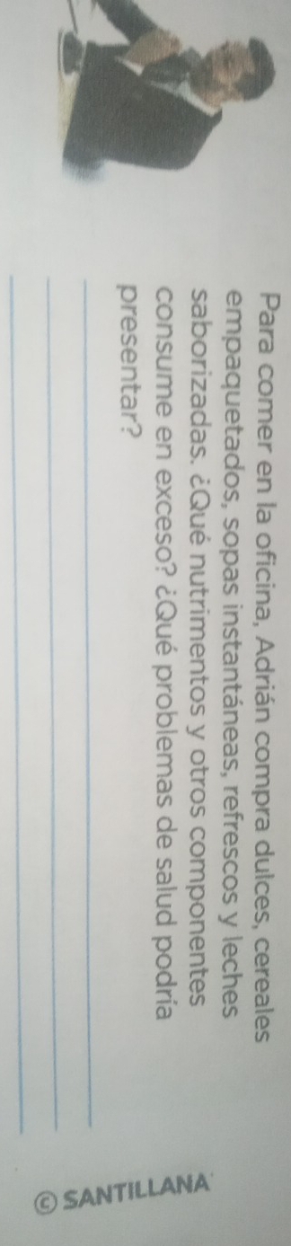 Para comer en la oficina, Adrián compra dulces, cereales 
empaquetados, sopas instantáneas, refrescos y leches 
saborizadas. ¿Qué nutrimentos y otros componentes 
consume en exceso? ¿Qué problemas de salud podría 
presentar? 
_ 
_ 
_