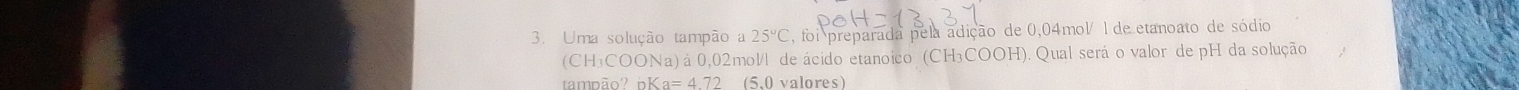 Uma solução tampão a 25°C , foi preparada pela adição de 0,04mol/ 1 de etanoato de sódio 
(CH₃COONa) à 0,02mol/l de ácido etanoico (CH₃COOH). Qual será o valor de pH da solução 
tambão? nK a=472 (5,0 valores)