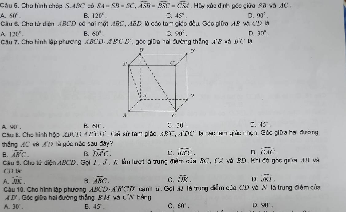 Cho hình chóp S.ABC có SA=SB=SC,widehat ASB=widehat BSC=widehat CSA Hãy xác định góc giữa SB và AC .
A. 60°. B. 120°. C. 45°. D. 90°.
Câu 6. Cho tử diện ABCD có hai mặt ABC, ABD là các tam giác đều. Góc giữa AB và CD là
A. 120°. B. 60°. C. 90°. D. 30^0.
Câu 7. Cho hình lập phương ABCD· A'B'C'D' , góc giữa hai đường thẳng A'B và B'C là
A. 90°. B. 60°. C. 30°. D. 45°.
Câu 8. Cho hình hộp ABC D A'B'CD'. Giả sử tam giác AB'C,A'DC' là các tam giác nhọn. Góc giữa hai đường
thẳng AC và A'D là góc nào sau đây?
B. widehat AB'C. B. widehat DA'C. C. widehat BB'C. D. widehat DAC.
Câu 9. Cho tứ diện ABCD. Gọi I, J, K lần lượt là trung điểm của BC, CA và BD. Khi đó góc giữa AB và
CD là:
A. widehat JIK. B. widehat ABC. C. widehat IJK. D. widehat JKI.
Câu 10. Cho hình lập phương ABCD· A'B'C'D' cạnh a. Gọi M là trung điểm của CD và N là trung điểm của
A'D'. Góc giữa hai đường thẳng B'M và C'N bằng
A. 30°. B. 45°. C. 60°. D. 90°.