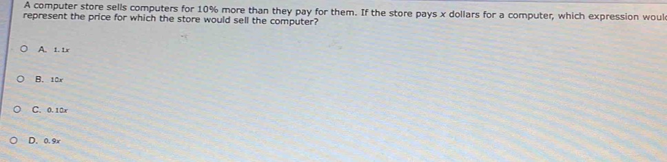 A computer store sells computers for 10% more than they pay for them. If the store pays x dollars for a computer, which expression woul
represent the price for which the store would sell the computer?
A. 1. 1x
B. 10x
C. 0.10x
D. 0.9x