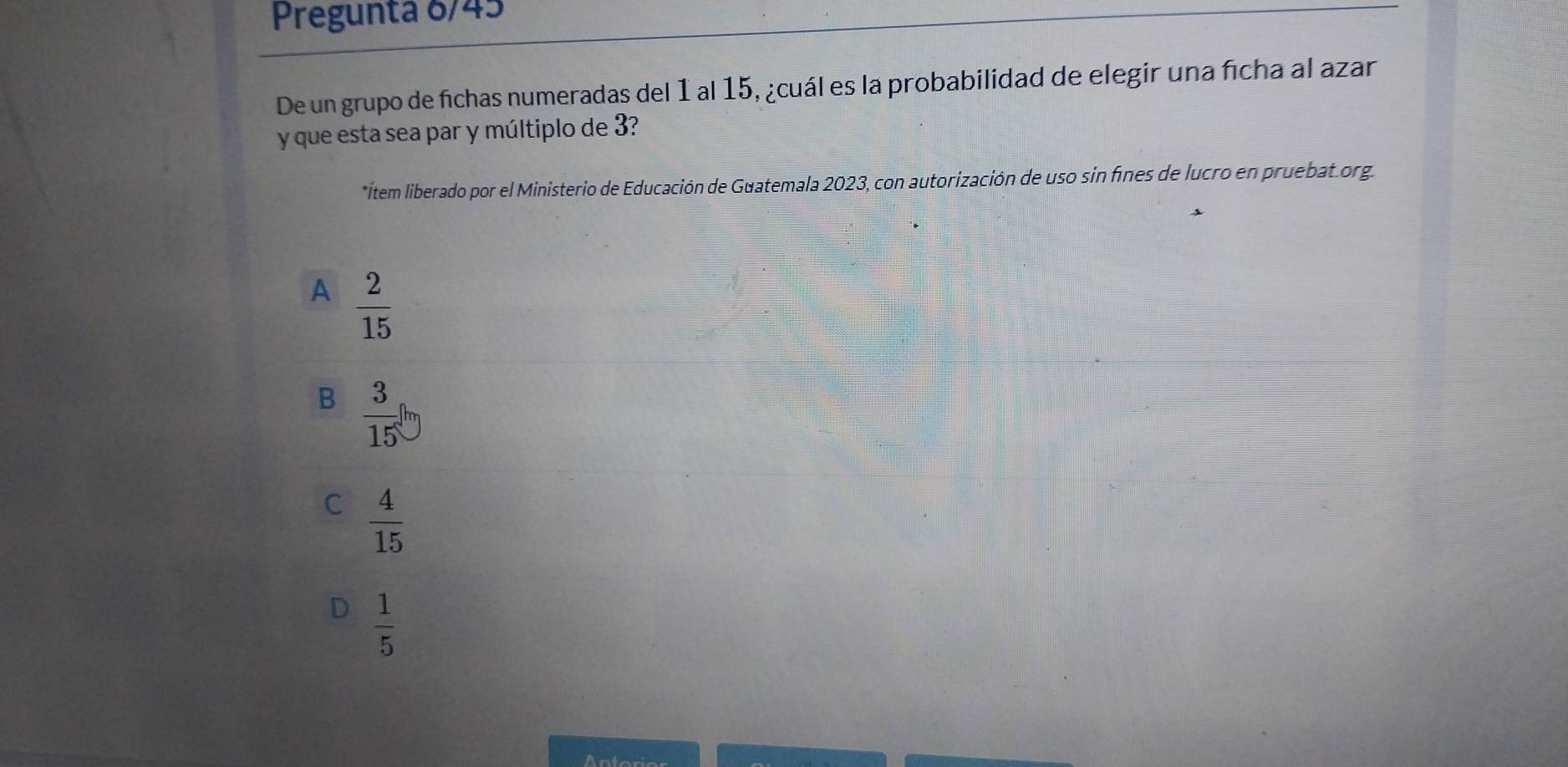 Pregunta 6/45
De un grupo de fichas numeradas del 1 al 15, ¿cuál es la probabilidad de elegir una ficha al azar
y que esta sea par y múltiplo de 3?
*ítem liberado por el Ministerio de Educación de Guatemala 2023, con autorización de uso sin fíines de lucro en pruebat.org.
A  2/15 
B  3/15 
C  4/15 
 1/5 