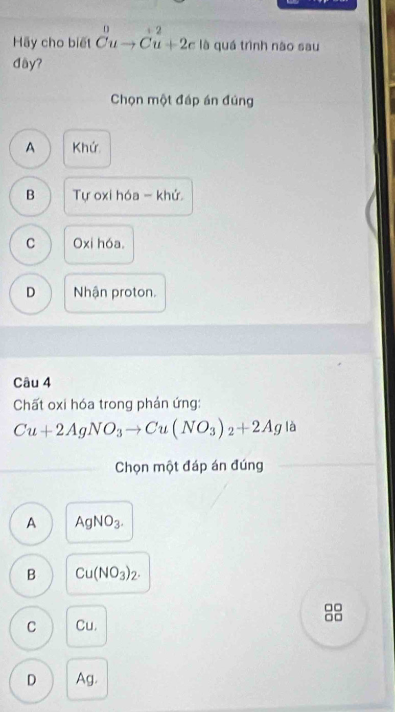 Hãy cho biết _(Cuto Cu+2c)^0 là quá trình nào sau
dây?
Chọn một đáp án đúng
A Khứ
B Tự oxi hóa - khứ
C Oxi hóa.
D Nhận proton.
Câu 4
Chất oxi hóa trong phán ứng:
Cu+2AgNO_3to Cu(NO_3)_2+2Ag là
Chọn một đáp án đúng
A AgNO_3.
B Cu(NO_3)_2.
□□
C Cu.
D Ag.