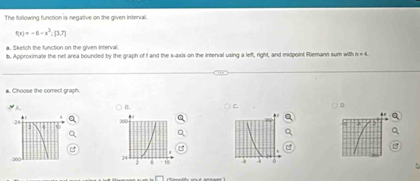 The following function is negative on the given interval.
f(x)=-6-x^3; [3,7]
a. Sketch the function on the given interval.
b. Approximate the net area bounded by the graph of f and the x-axis on the interval using a left, right, and midpoint Riemann sum with n=4. 
a. Choose the correct graph.
B.
C.
D.
A 


Simolify your answer )