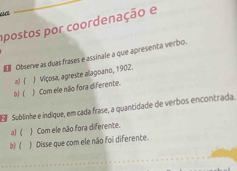 ua 
apostos por coordenação e 
Observe as duas frases e assinale a que apresenta verbo. 
a) ( ) Viçosa, agreste alagoano, 1902. 
b) ( ) Com ele não fora diferente. 
Sublinhe e indique, em cada frase, a quantidade de verbos encontrada. 
a) ( ) Com ele não fora diferente. 
b) ( ) Disse que com ele não foi diferente.