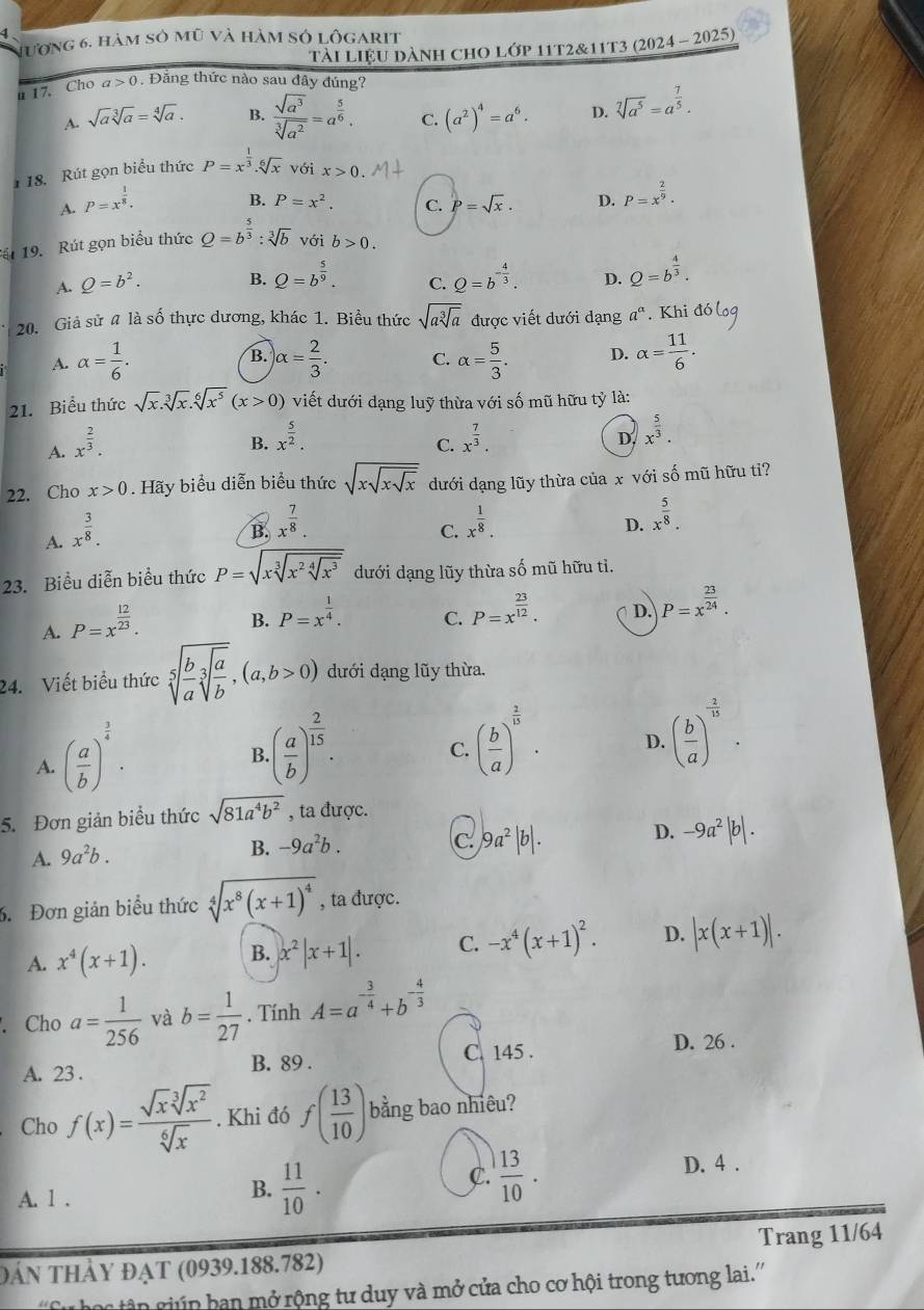 Hương 6, hàm sở mũ và hàm sở lôgarit
tài liệu dành chO lớp 11t2&11t3 (2024 - 2025)
u 17. Cho a>0. Đăng thức nào sau đây đúng?
A. sqrt(a)sqrt[3](a)=sqrt[4](a). B.  sqrt(a^3)/sqrt[3](a^2) =a^(frac 5)6. C. (a^2)^4=a^6. D. sqrt[7](a^5)=a^(frac 7)5.
18. Rút gọn biểu thức P=x^(frac 1)3.sqrt[6](x) với x>0
A. P=x^(frac 1)8.
B. P=x^2. C. P=sqrt(x). D. P=x^(frac 2)9.
át 19. Rút gọn biểu thức Q=b^(frac 5)3:sqrt[3](b) với b>0.
A. Q=b^2. B. Q=b^(frac 5)9. C. Q=b^(-frac 4)3. D. Q=b^(frac 4)3.
20. Giả sử # là số thực dương, khác 1. Biểu thức sqrt(asqrt [3]a) được viết dưới dạng a^a. Khi
A. alpha = 1/6 . )alpha = 2/3 . C. alpha = 5/3 . D. alpha = 11/6 .
B.
21. Biểu thức sqrt(x).sqrt[3](x).sqrt[6](x^5)(x>0) viết dưới dạng luỹ thừa với số mũ hữu tỷ là:
A. x^(frac 2)3.
B. x^(frac 5)2. x^(frac 7)3.
C.
D. x^(frac 5)3.
22. Cho x>0. Hãy biểu diễn biểu thức sqrt(xsqrt xsqrt x) dưới dạng lũy thừa của x với số mũ hữu ti?
A. x^(frac 3)8.
B. x^(frac 7)8. x^(frac 1)8. x^(frac 5)8.
C.
D.
23. Biểu diễn biểu thức P=sqrt(xsqrt [3]x^2sqrt [4]x^3) dưới dạng lũy thừa số mũ hữu tì.
A. P=x^(frac 12)23.
B. P=x^(frac 1)4.
C. P=x^(frac 23)12.
D. P=x^(frac 23)24.
24. Viết biểu thức sqrt[5](frac b)asqrt[3](frac a)b,(a,b>0) dưới dạng lũy thừa.
A. ( a/b )^ 3/4 .
B. ( a/b )^ 2/15 .
C. ( b/a )^ 2/15 .
D. ( b/a )^- 2/15 .
5. Đơn giản biểu thức sqrt(81a^4b^2) , ta được.
A. 9a^2b.
B. -9a^2b. C |9a^2|b|.
D. -9a^2|b|.. Đơn giản biểu thức sqrt[4](x^8(x+1)^4) , ta được.
A. x^4(x+1). B. x^2|x+1|. C. -x^4(x+1)^2. D. |x(x+1)|.. Cho a= 1/256  và b= 1/27 . Tính A=a^(-frac 3)4+b^(-frac 4)3
A. 23 .
B. 89 . C. 145 .
D. 26 .
Cho f(x)= sqrt(x)sqrt[3](x^2)/sqrt[6](x) . Khi đó f( 13/10 ) bằng bao nhiêu?
A. 1 .
B.  11/10 .
C.  13/10 .
D. 4 .
Đân thảy đạt (0939.188.782) Trang 11/64
'Sự học tân giúp ban mở rộng tư duy và mở cửa cho cơ hội trong tương lai.'''