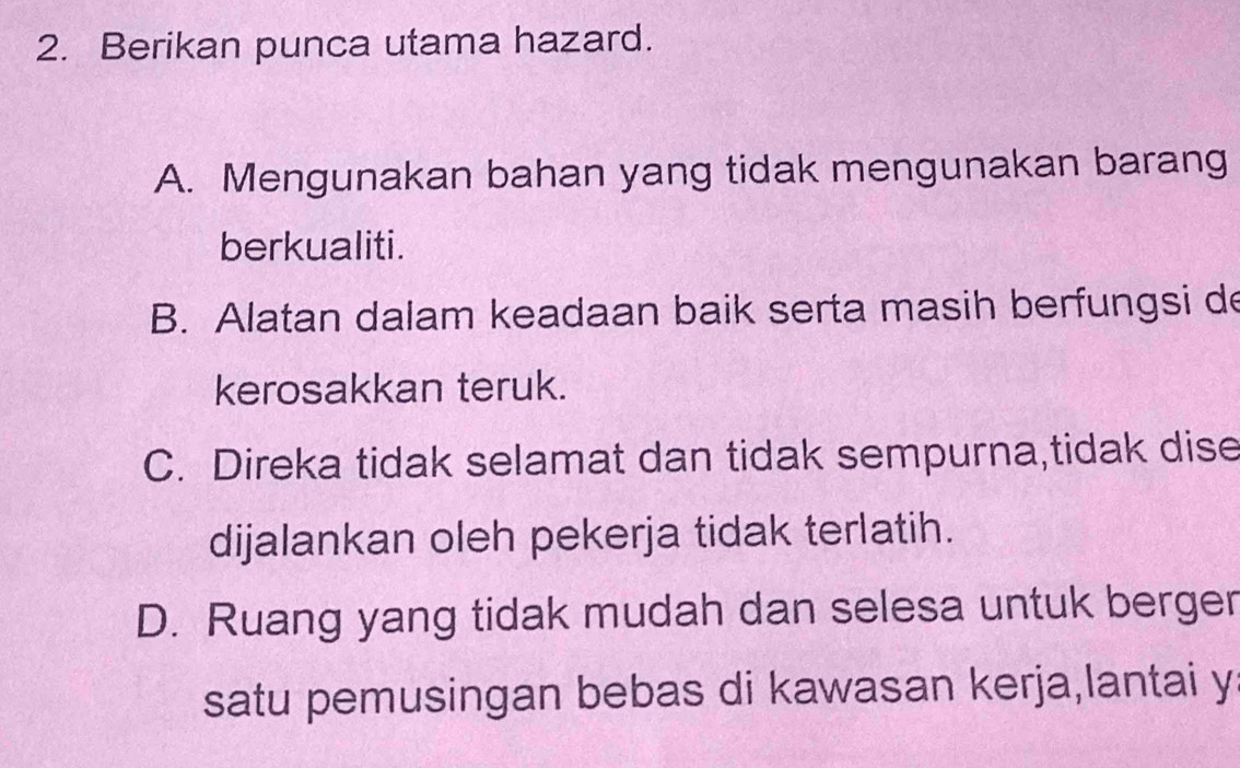 Berikan punca utama hazard.
A. Mengunakan bahan yang tidak mengunakan barang
berkualiti.
B. Alatan dalam keadaan baik serta masih berfungsi de
kerosakkan teruk.
C. Direka tidak selamat dan tidak sempurna,tidak dise
dijalankan oleh pekerja tidak terlatih.
D. Ruang yang tidak mudah dan selesa untuk berger
satu pemusingan bebas di kawasan kerja,lantai y