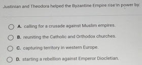 Justinian and Theodora helped the Byzantine Empire rise in power by:
A. calling for a crusade against Muslim empires.
B. reuniting the Catholic and Orthodox churches
C. capturing territory in western Europe.
D. starting a rebellion against Emperor Diocletian.